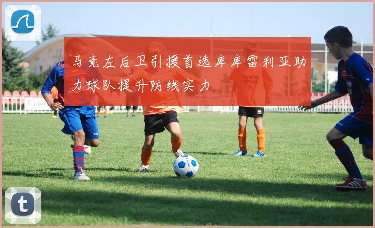 马竞左后卫引援首选库库雷利亚助力球队提升防线实力