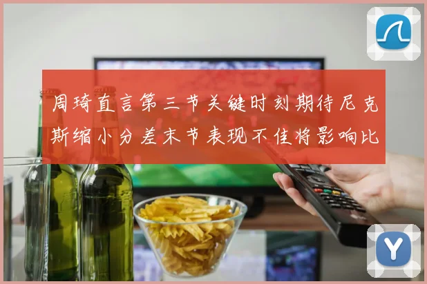 周琦直言第三节关键时刻期待尼克斯缩小分差末节表现不佳将影响比赛结果