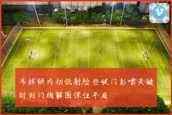 韦林顿内切低射险些破门彭啸关键时刻门线解围保住平局