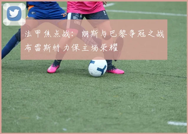 法甲焦点战：朗斯与巴黎争冠之战布雷斯特力保主场荣耀