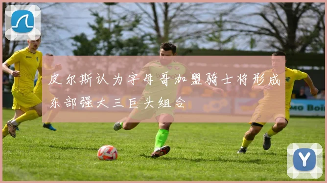 皮尔斯认为字母哥加盟骑士将形成东部强大三巨头组合