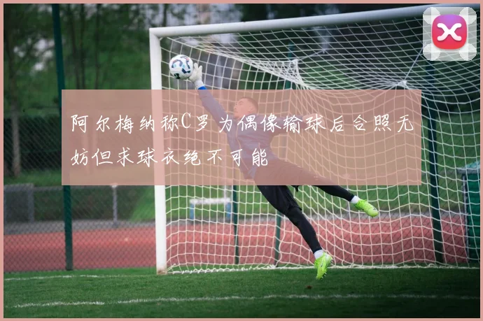 阿尔梅纳称C罗为偶像输球后合照无妨但求球衣绝不可能