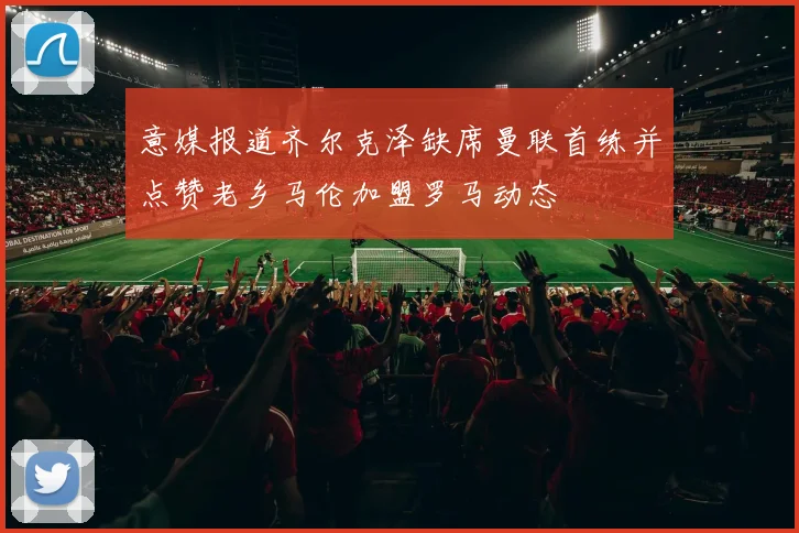 意媒报道齐尔克泽缺席曼联首练并点赞老乡马伦加盟罗马动态