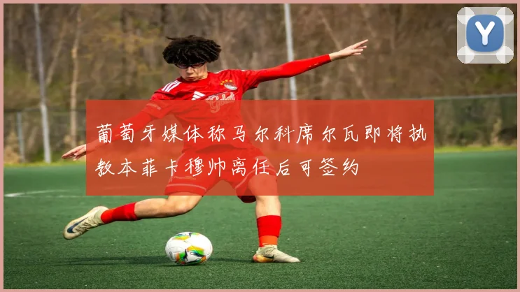 葡萄牙媒体称马尔科席尔瓦即将执教本菲卡穆帅离任后可签约