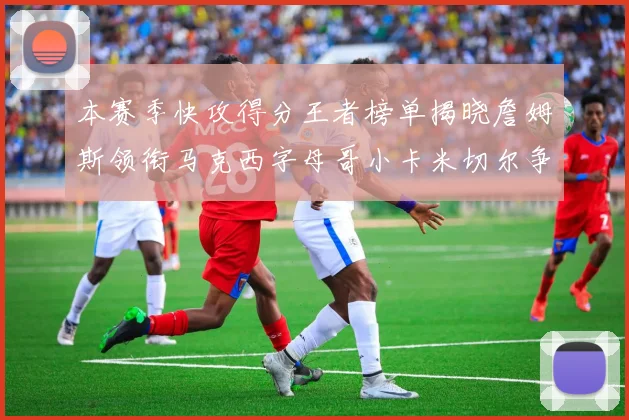 本赛季快攻得分王者榜单揭晓詹姆斯领衔马克西字母哥小卡米切尔争辉