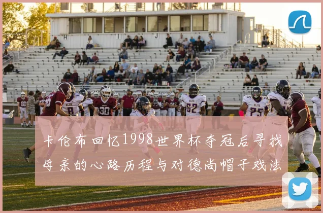 卡伦布回忆1998世界杯夺冠后寻找母亲的心路历程与对德尚帽子戏法的期待