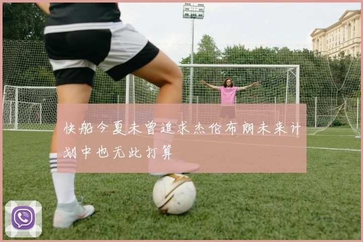 快船今夏未曾追求杰伦布朗未来计划中也无此打算