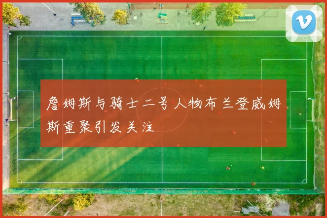 詹姆斯与骑士二号人物布兰登威姆斯重聚引发关注