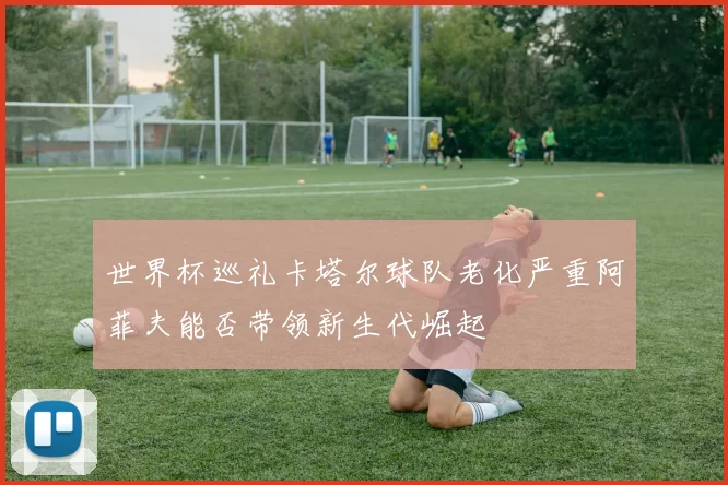 世界杯巡礼卡塔尔球队老化严重阿菲夫能否带领新生代崛起