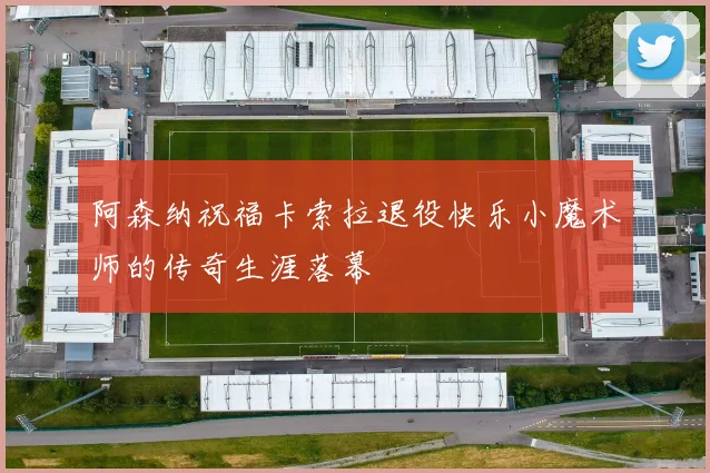阿森纳祝福卡索拉退役快乐小魔术师的传奇生涯落幕