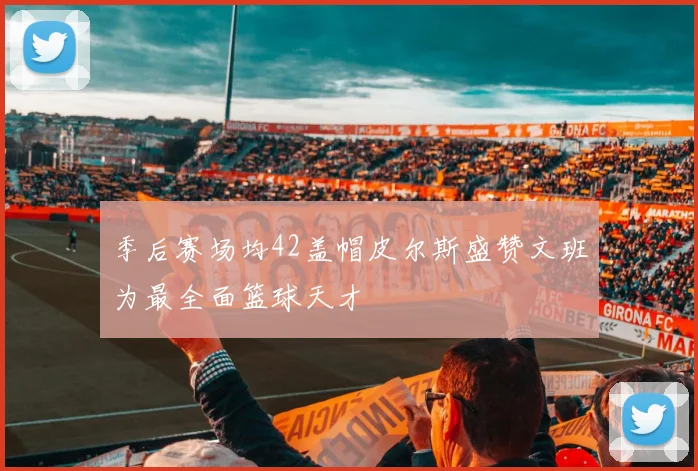 季后赛场均42盖帽皮尔斯盛赞文班为最全面篮球天才