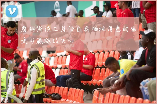 詹姆斯谈三月份自我牺牲角色的感受与赢球的决心