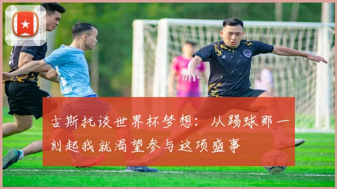 古斯托谈世界杯梦想：从踢球那一刻起我就渴望参与这项盛事