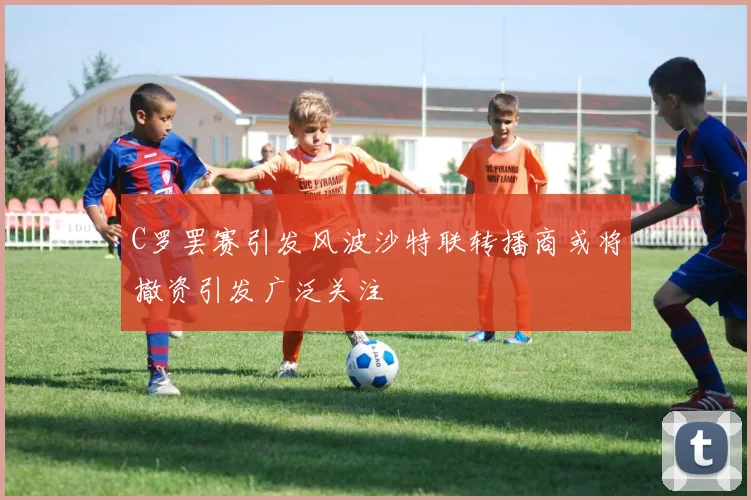 C罗罢赛引发风波沙特联转播商或将撤资引发广泛关注