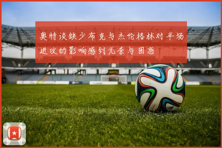 奥特谈缺少布克与杰伦格林对半场进攻的影响感到无奈与困惑
