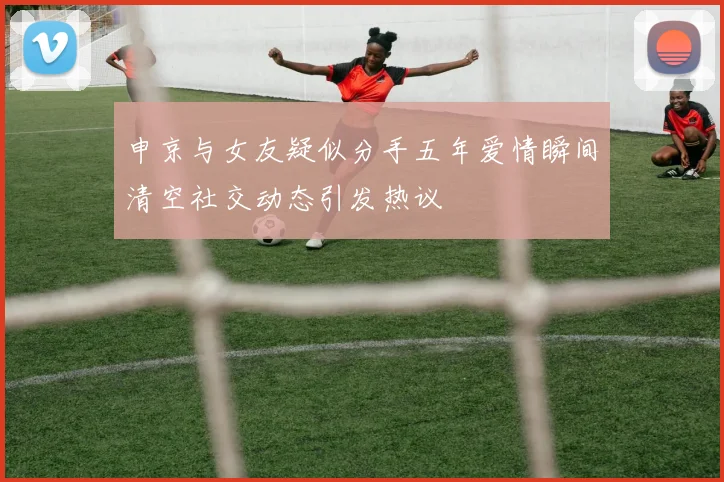 申京与女友疑似分手五年爱情瞬间清空社交动态引发热议
