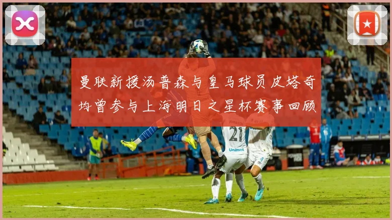 曼联新援汤普森与皇马球员皮塔奇均曾参与上海明日之星杯赛事回顾